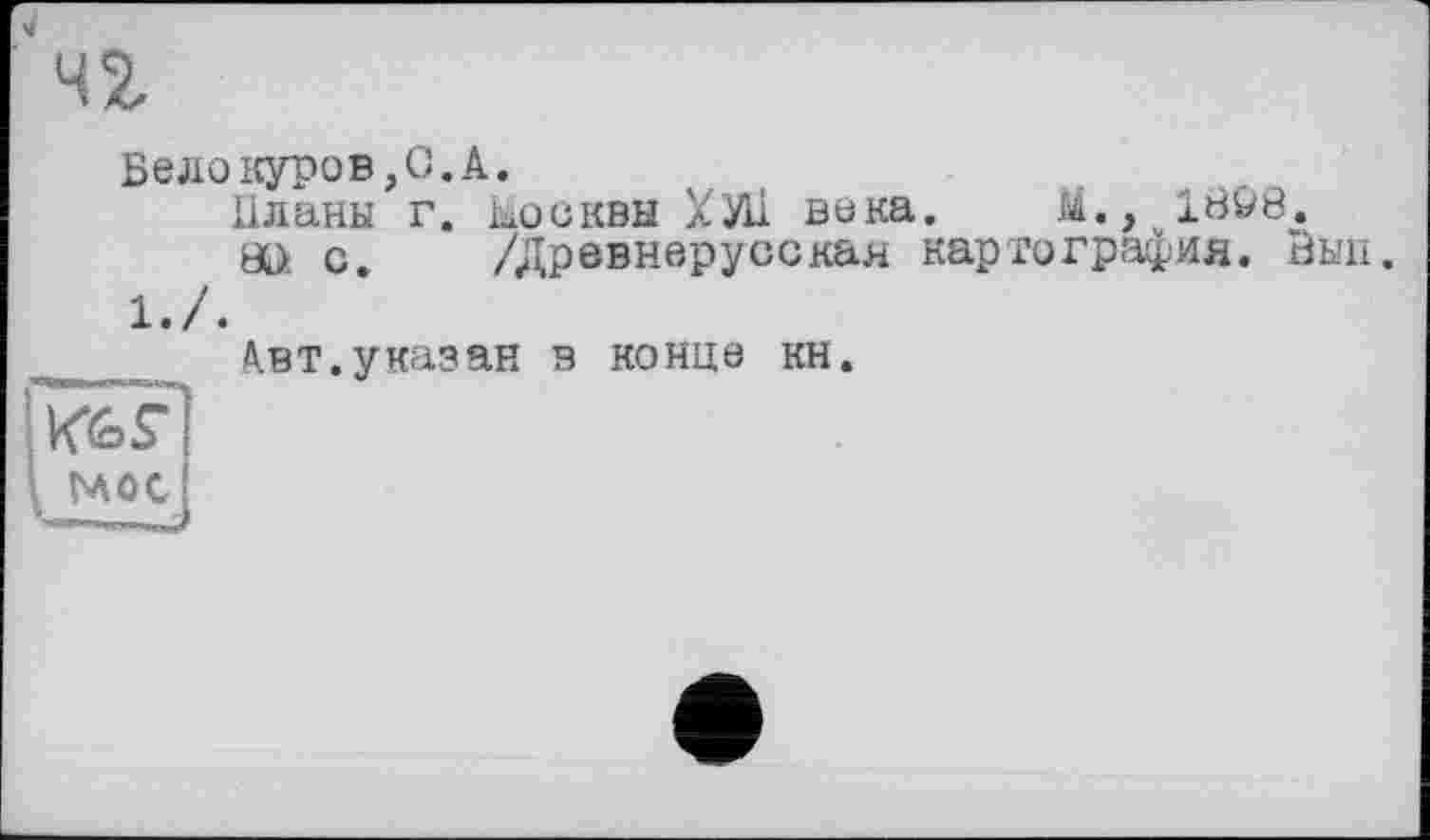 ﻿чг
Белокуров,С.А.
Планы г. Москвы ХУ11 вока. И., 18&8.
öl> с. /Древнерусская картография. Эып.
1./.
А.ВТ.указан в конце кн.
мос